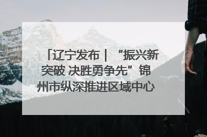 辽宁发布｜“振兴新突破 决胜勇争先”锦州市纵深推进区域中心城市建设 打造高质量发展新增长极