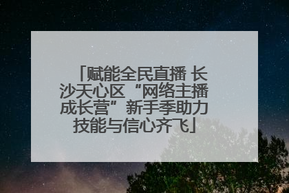赋能全民直播 长沙天心区“网络主播成长营”新手季助力技能与信心齐飞