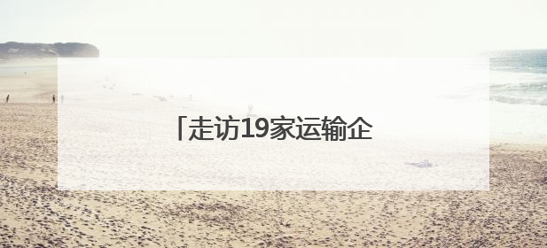 走访19家运输企业，深入企业听心声，精准服务促发展
