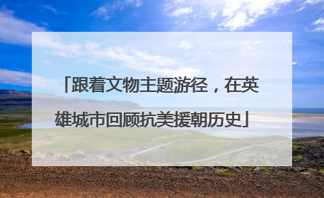 跟着文物主题游径，在英雄城市回顾抗美援朝历史