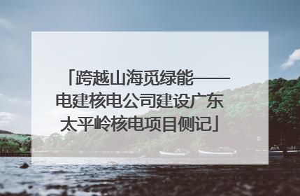 跨越山海觅绿能——电建核电公司建设广东太平岭核电项目侧记