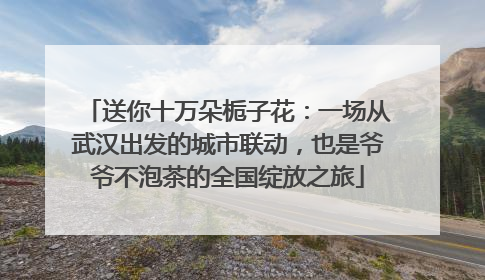 送你十万朵栀子花：一场从武汉出发的城市联动，也是爷爷不泡茶的全国绽放之旅