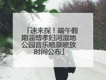 速来探！端午假期淄博孝妇河湿地公园音乐喷泉喷放时间公布