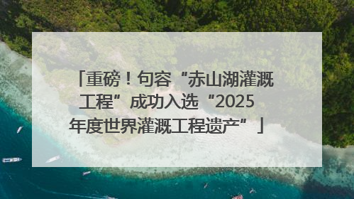 重磅！句容“赤山湖灌溉工程”成功入选“2025年度世界灌溉工程遗产”