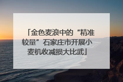 金色麦浪中的“精准较量”石家庄市开展小麦机收减损大比武