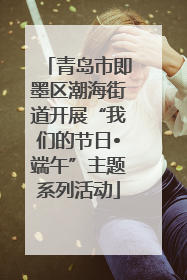 青岛市即墨区潮海街道开展“我们的节日•端午”主题系列活动