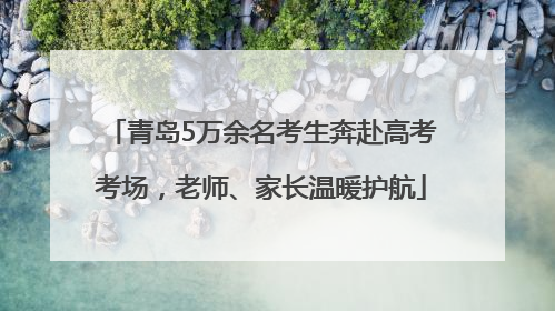 青岛5万余名考生奔赴高考考场，老师、家长温暖护航