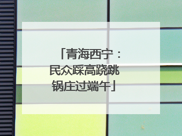 青海西宁：民众踩高跷跳锅庄过端午