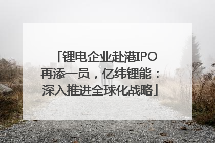 锂电企业赴港IPO再添一员，亿纬锂能：深入推进全球化战略