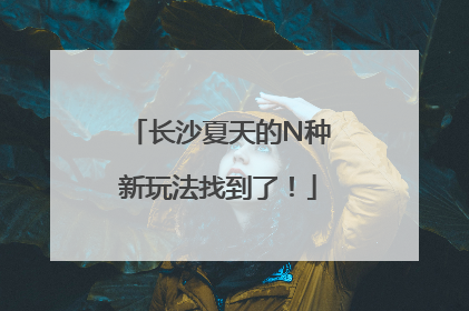 长沙夏天的N种新玩法找到了！