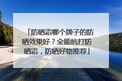 防晒霜哪个牌子的防晒效果好？全能抗打防晒霜，防晒好物推荐