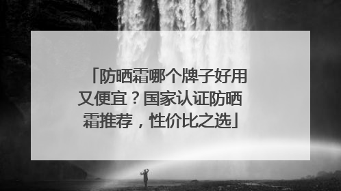 防晒霜哪个牌子好用又便宜？国家认证防晒霜推荐，性价比之选