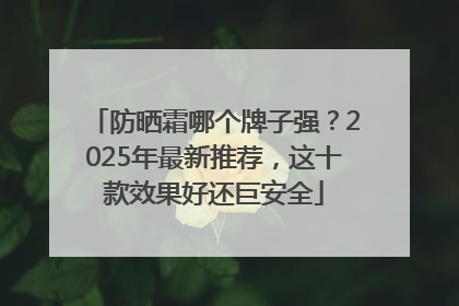 防晒霜哪个牌子强？2025年最新推荐，这十款效果好还巨安全