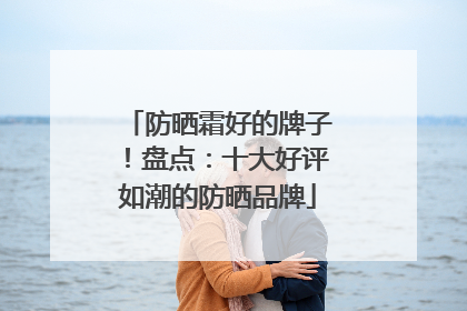 防晒霜好的牌子！盘点：十大好评如潮的防晒品牌
