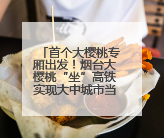 首个大樱桃专厢出发！烟台大樱桃“坐”高铁实现大中城市当日达