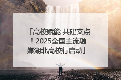 高校赋能 共建支点！2025全国主流融媒湖北高校行启动