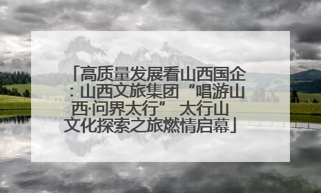 高质量发展看山西国企：山西文旅集团“唱游山西·问界太行” 太行山文化探索之旅燃情启幕