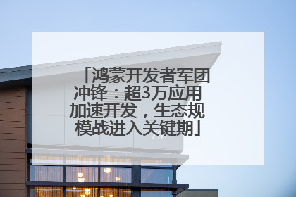 鸿蒙开发者军团冲锋：超3万应用加速开发，生态规模战进入关键期