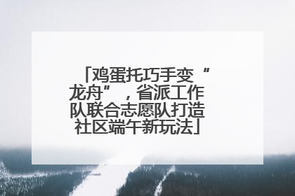 鸡蛋托巧手变“龙舟”，省派工作队联合志愿队打造社区端午新玩法
