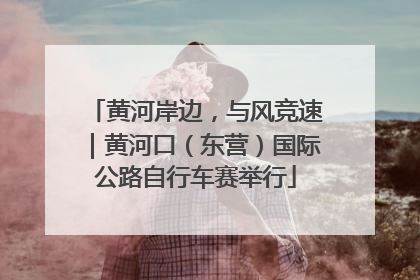 黄河岸边，与风竞速｜黄河口（东营）国际公路自行车赛举行