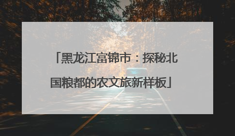 黑龙江富锦市：探秘北国粮都的农文旅新样板