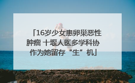 16岁少女患卵巢恶性肿瘤 十堰人医多学科协作为她留存“生”机