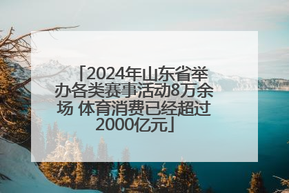 2024年山东省举办各类赛事活动8万余场 体育消费已经超过2000亿元