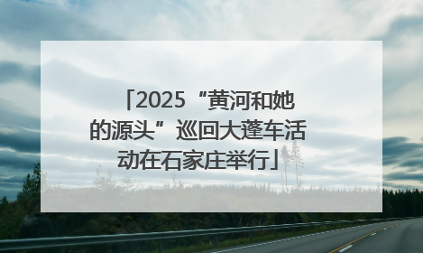 2025“黄河和她的源头”巡回大蓬车活动在石家庄举行