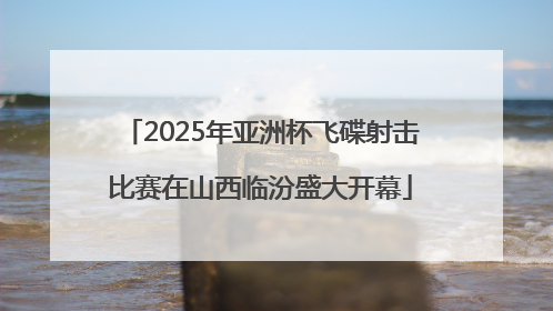 2025年亚洲杯飞碟射击比赛在山西临汾盛大开幕