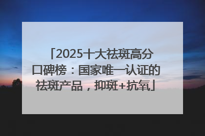 2025十大祛斑高分口碑榜：国家唯一认证的祛斑产品，抑斑+抗氧