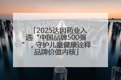 2025达因药业入选“中国品牌500强”，守护儿童健康诠释品牌价值内核