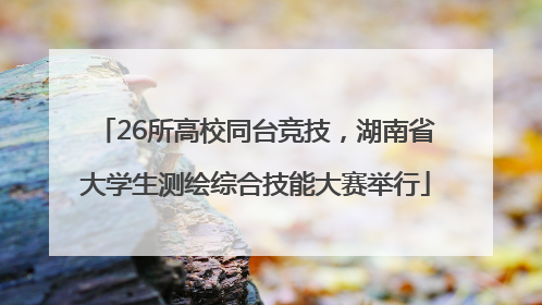 26所高校同台竞技，湖南省大学生测绘综合技能大赛举行