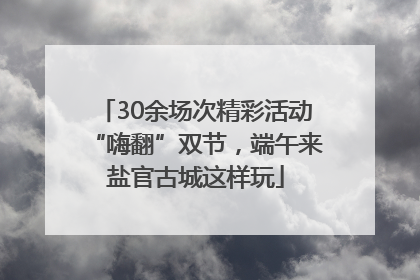 30余场次精彩活动“嗨翻”双节，端午来盐官古城这样玩