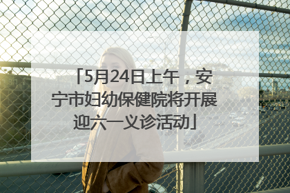 5月24日上午，安宁市妇幼保健院将开展迎六一义诊活动